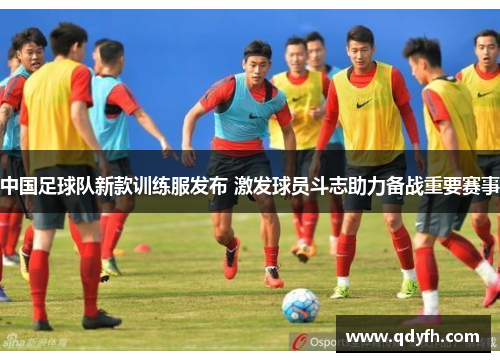 中国足球队新款训练服发布 激发球员斗志助力备战重要赛事