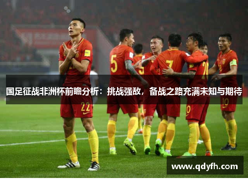 国足征战非洲杯前瞻分析：挑战强敌，备战之路充满未知与期待