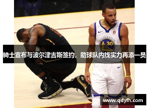 骑士宣布与波尔津吉斯签约，助球队内线实力再添一员