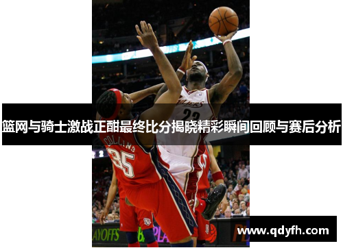 篮网与骑士激战正酣最终比分揭晓精彩瞬间回顾与赛后分析