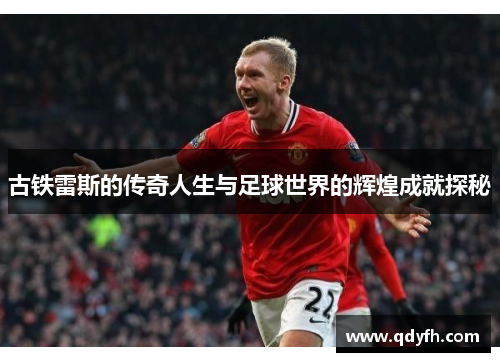 古铁雷斯的传奇人生与足球世界的辉煌成就探秘