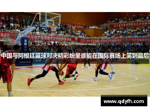 中国与阿根廷篮球对决精彩纷呈谁能在国际赛场上笑到最后