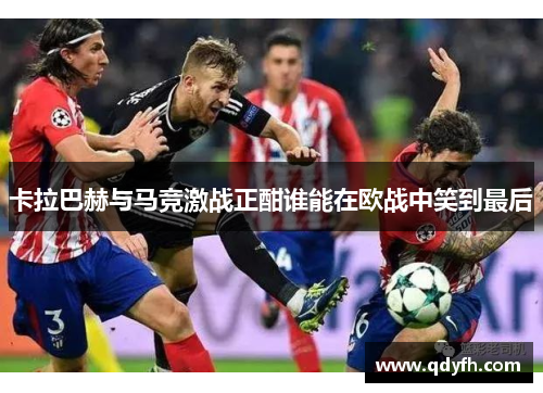 卡拉巴赫与马竞激战正酣谁能在欧战中笑到最后